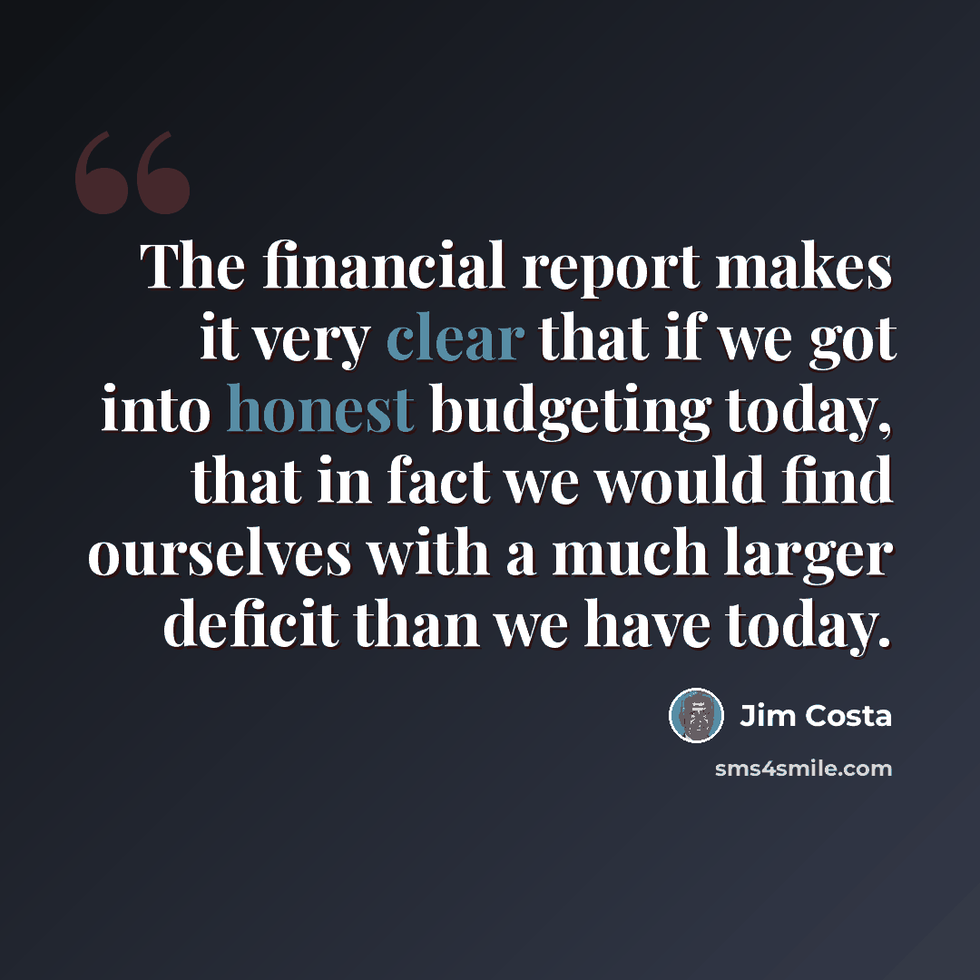 “The financial report makes it very clear that if we got into honest budgeting today, that in fact we would find ourselves with a much larger deficit than we have today.” quote by Jim Costa