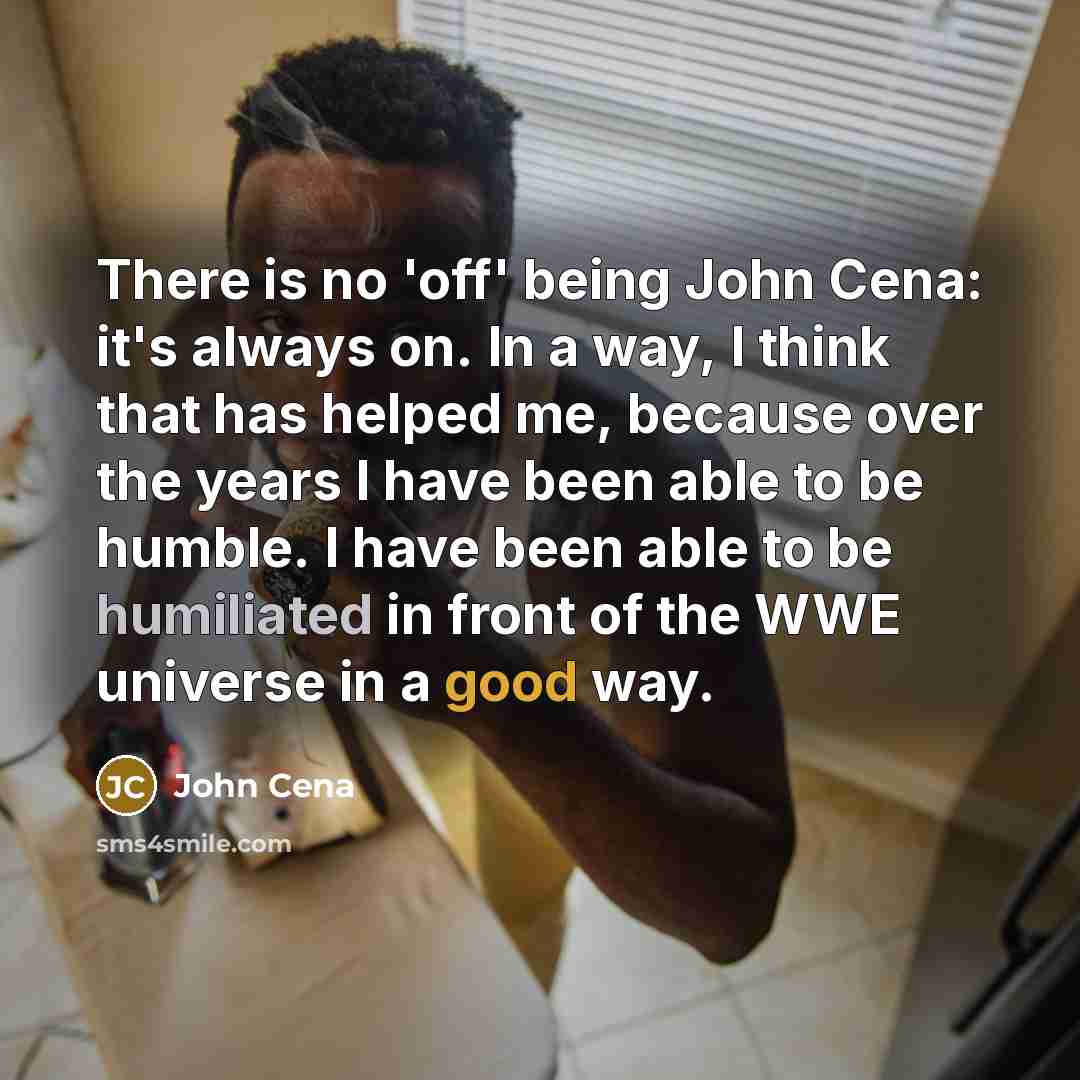 “There is no 'off' being John Cena: it's always on. In a way, I think that has helped me, because over the years I have been able to be humble. I have been able to be humiliated in front of the WWE universe in a good way.” quote by John Cena