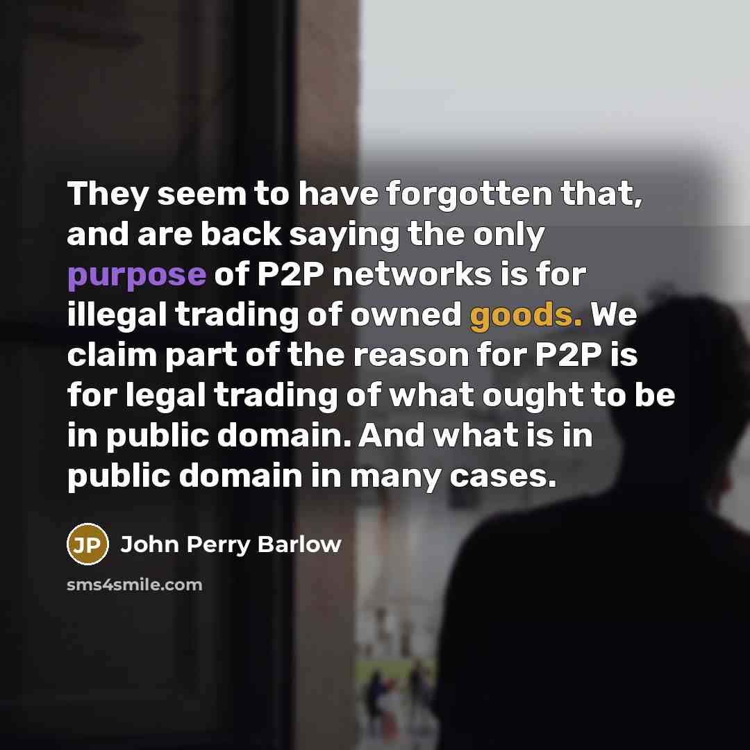 “They seem to have forgotten that, and are back saying the only purpose of P2P networks is for illegal trading of owned goods. We claim part of the reason for P2P is for legal trading of what ought to be in public domain. And what is in public domain in many cases.” quote by John Perry Barlow