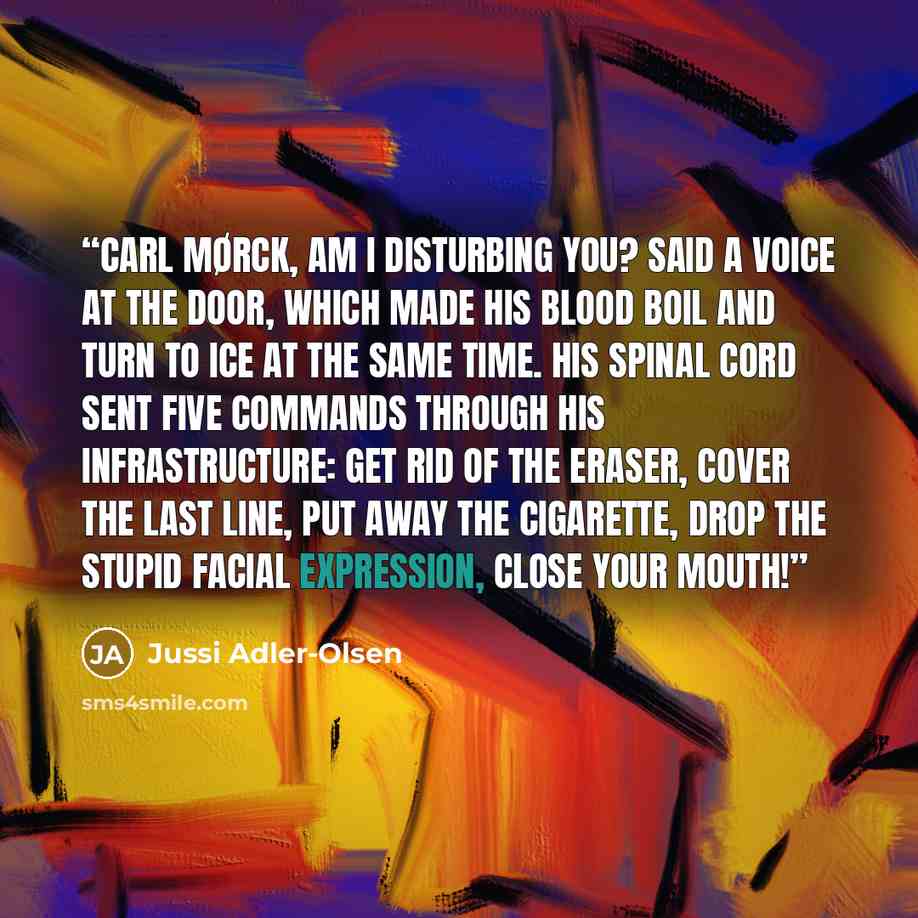 “Carl Mørck, am I disturbing you? said a voice at the door, which made his blood boil and turn to ice at the same time. His spinal cord sent five commands through his infrastructure: get rid of the eraser, cover the last line, put away the cigarette, drop the stupid facial expression, close your…” quote by Jussi Adler-Olsen