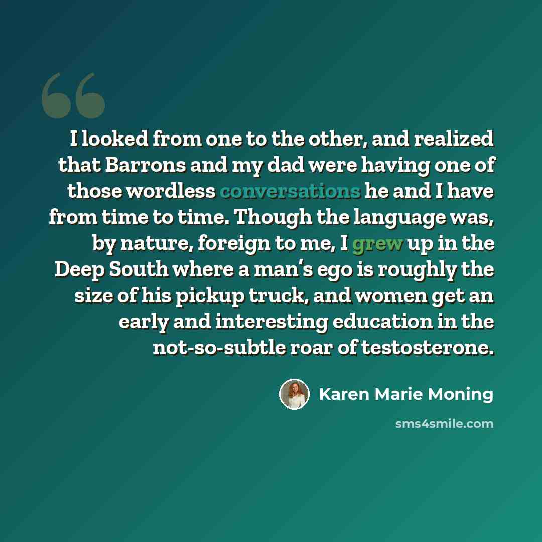 “I looked from one to the other, and realized that Barrons and my dad were having one of those wordless conversations he and I have from time to time. Though the language was, by nature, foreign to me, I grew up in the Deep South where a man’s ego is roughly the size of his pickup truck, and women…” quote by Karen Marie Moning