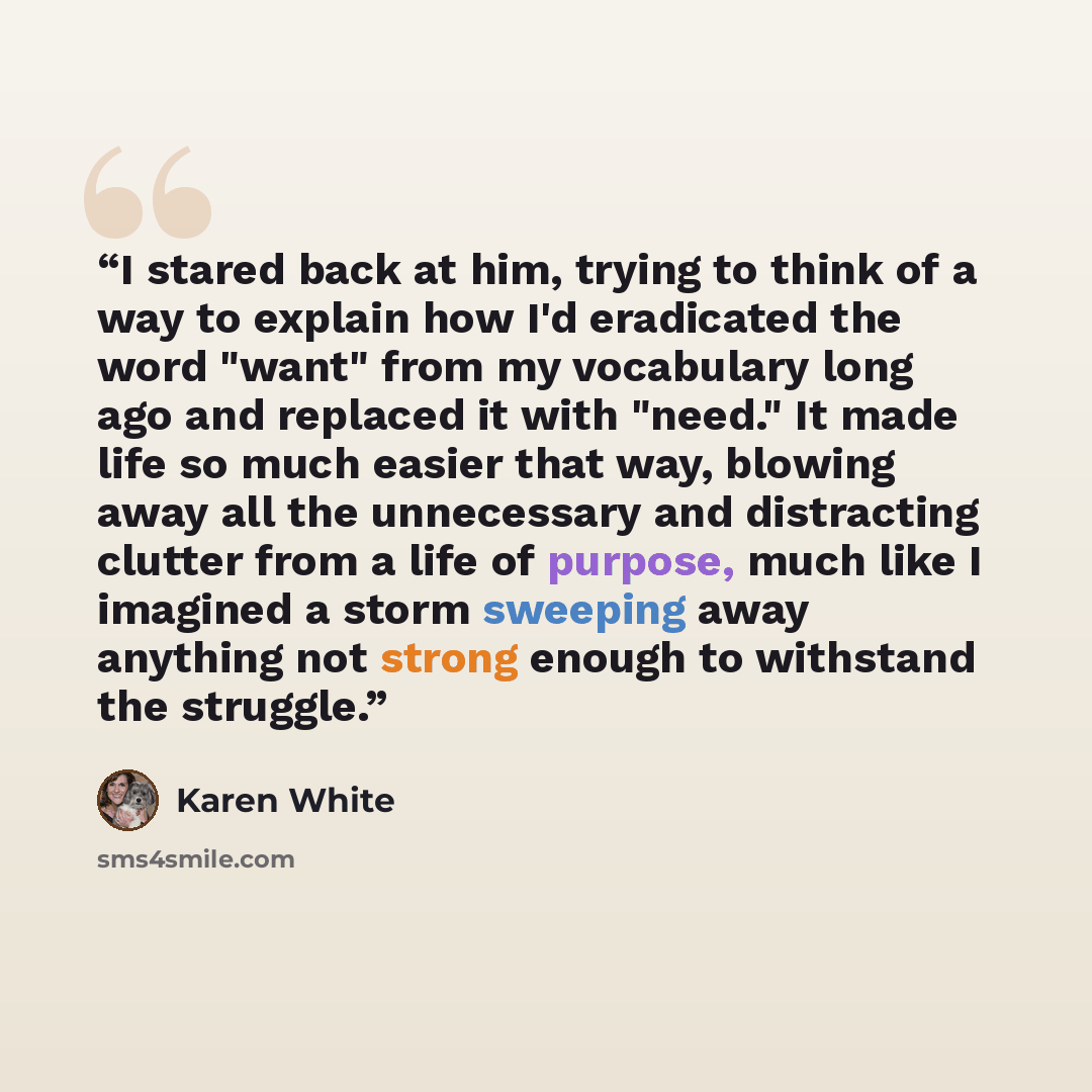 “I stared back at him, trying to think of a way to explain how I'd eradicated the word "want" from my vocabulary long ago and replaced it with "need." It made life so much easier that way, blowing away all the unnecessary and distracting clutter from a life of purpose, much like I imagined a storm…” quote by Karen White