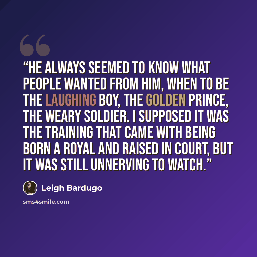 “He always seemed to know what people wanted from him, when to be the laughing boy, the golden prince, the weary soldier. I supposed it was the training that came with being born a royal and raised in court, but it was still unnerving to watch.” quote by Leigh Bardugo
