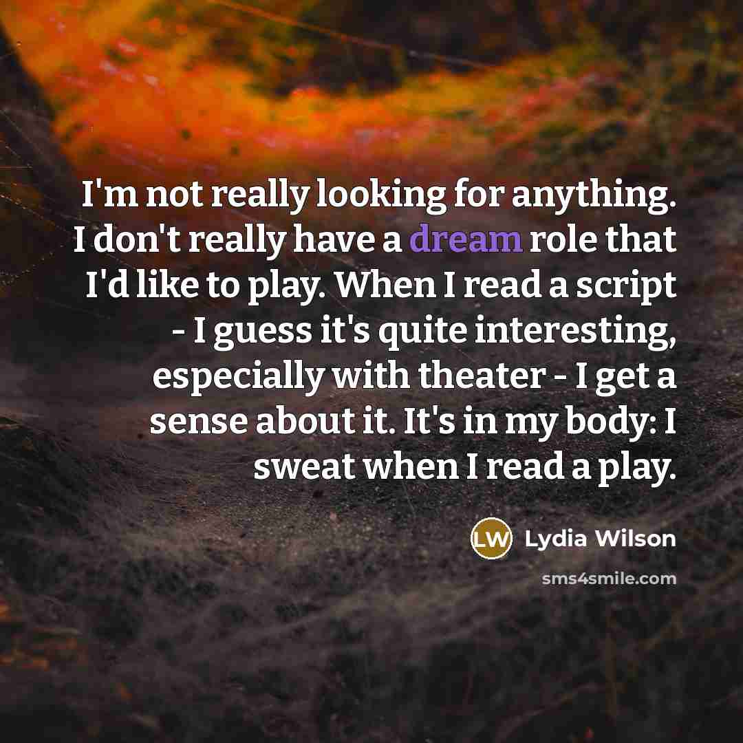 “I'm not really looking for anything. I don't really have a dream role that I'd like to play. When I read a script - I guess it's quite interesting, especially with theater - I get a sense about it. It's in my body: I sweat when I read a play.” quote by Lydia Wilson
