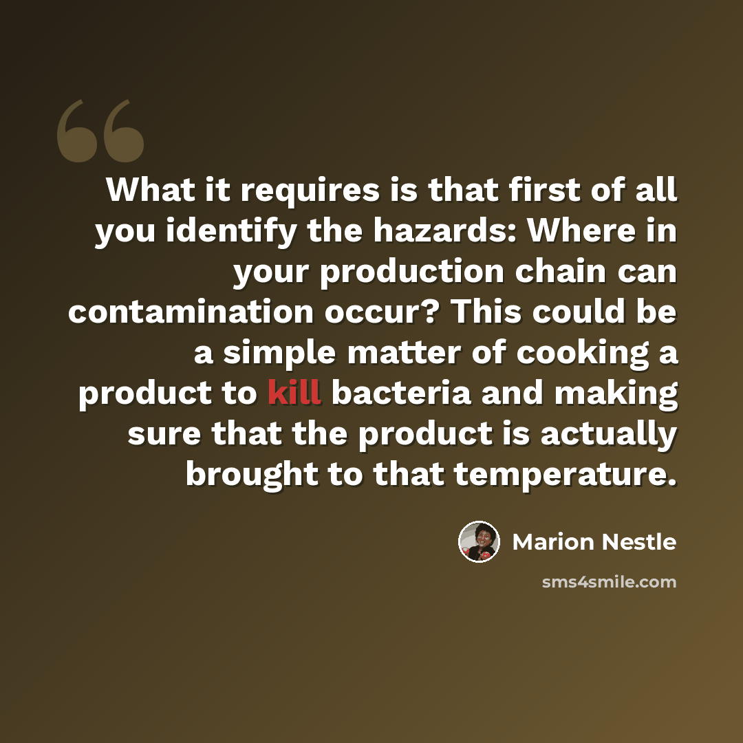 “What it requires is that first of all you identify the hazards: Where in your production chain can contamination occur? This could be a simple matter of cooking a product to kill bacteria and making sure that the product is actually brought to that temperature.” quote by Marion Nestle