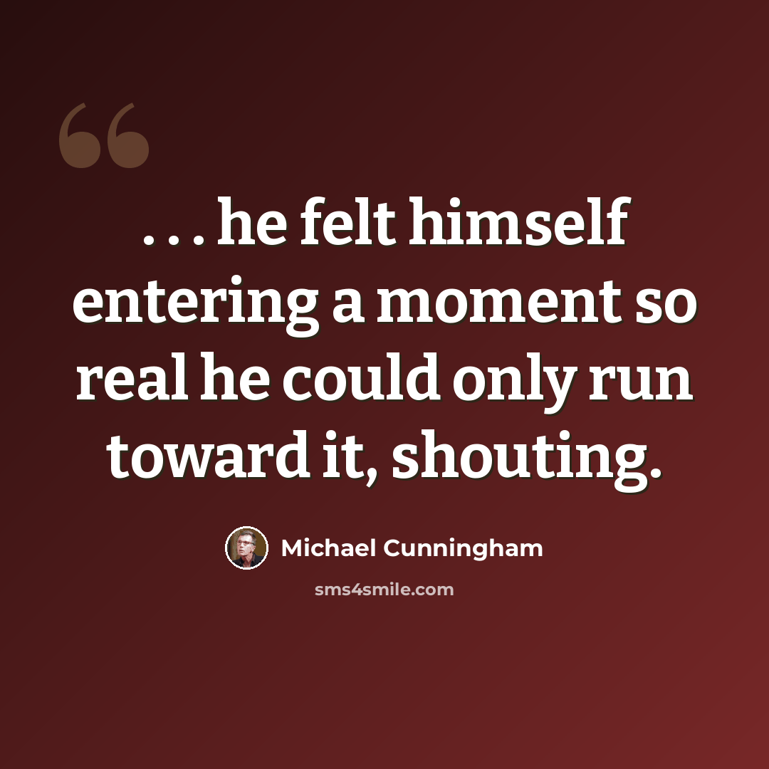 “. . . he felt himself entering a moment so real he could only run toward it, shouting.” quote by Michael Cunningham