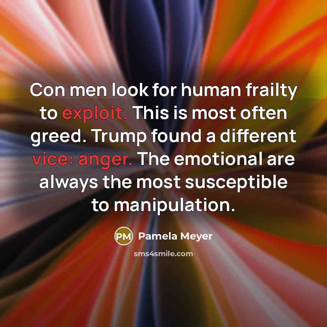 “Con men look for human frailty to exploit. This is most often greed. Trump found a different vice: anger. The emotional are always the most susceptible to manipulation.” quote by Pamela Meyer