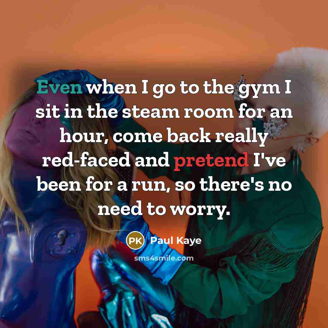 “Even when I go to the gym I sit in the steam room for an hour, come back really red-faced and pretend I've been for a run, so there's no need to worry.” quote by Paul Kaye