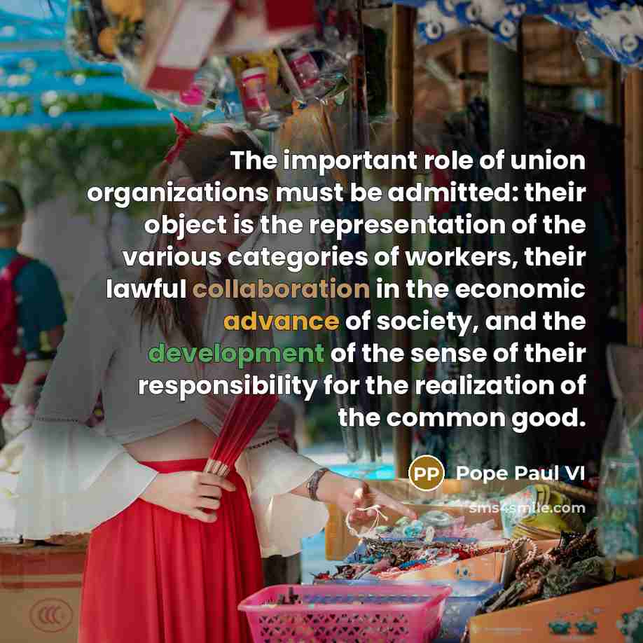 “The important role of union organizations must be admitted: their object is the representation of the various categories of workers, their lawful collaboration in the economic advance of society, and the development of the sense of their responsibility for the realization of the common good.” quote by Pope Paul VI