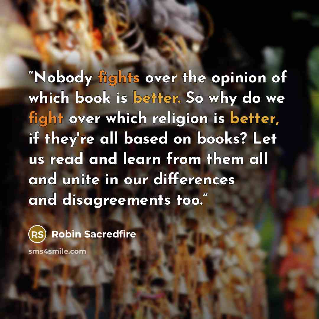 “Nobody fights over the opinion of which book is better. So why do we fight over which religion is better, if they're all based on books? Let us read and learn from them all and unite in our differences and disagreements too.” quote by Robin Sacredfire