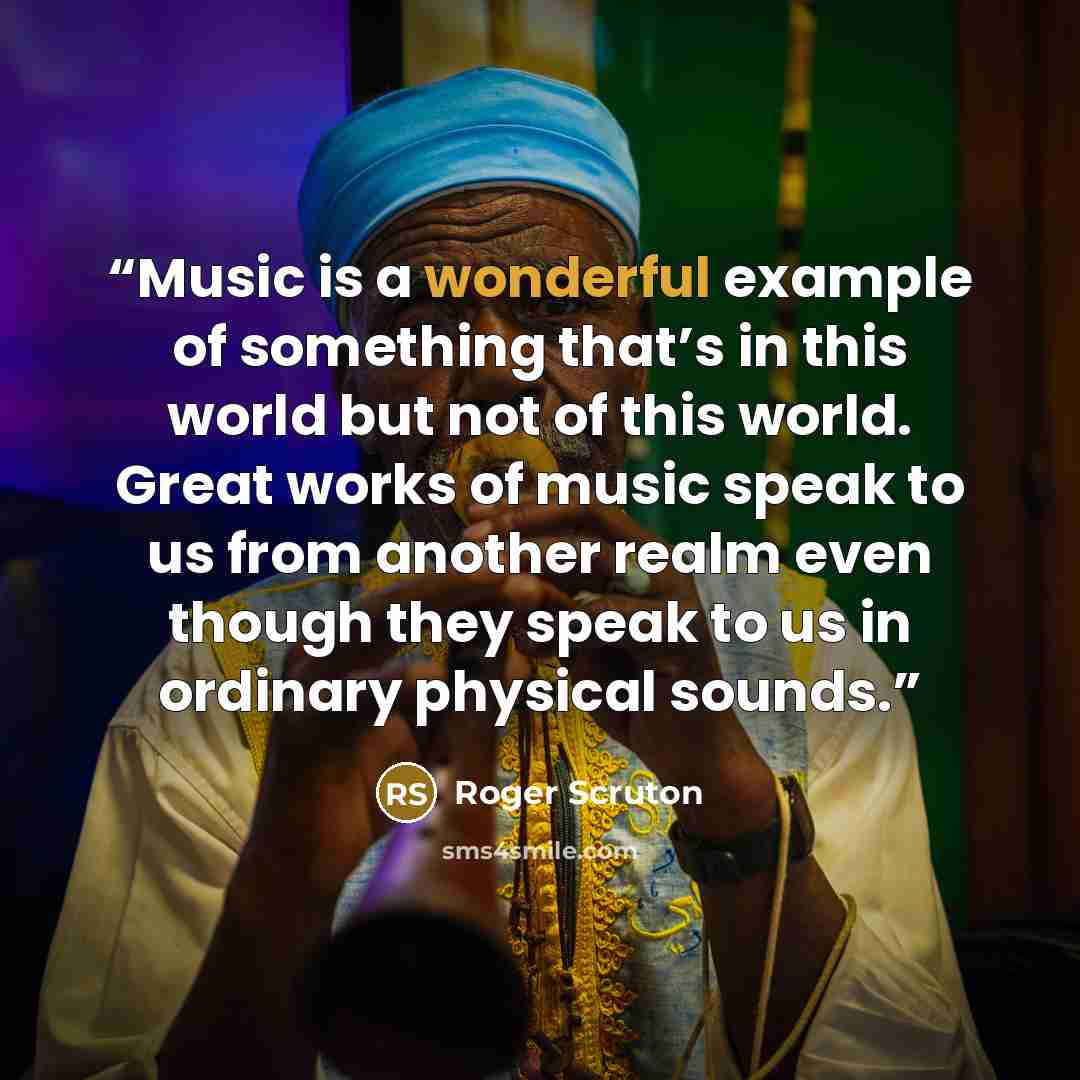 “Music is a wonderful example of something that’s in this world but not of this world. Great works of music speak to us from another realm even though they speak to us in ordinary physical sounds.” quote by Roger Scruton
