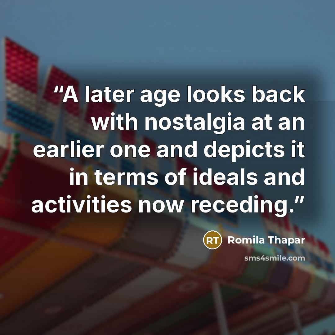 “A later age looks back with nostalgia at an earlier one and depicts it in terms of ideals and activities now receding.” quote by Romila Thapar