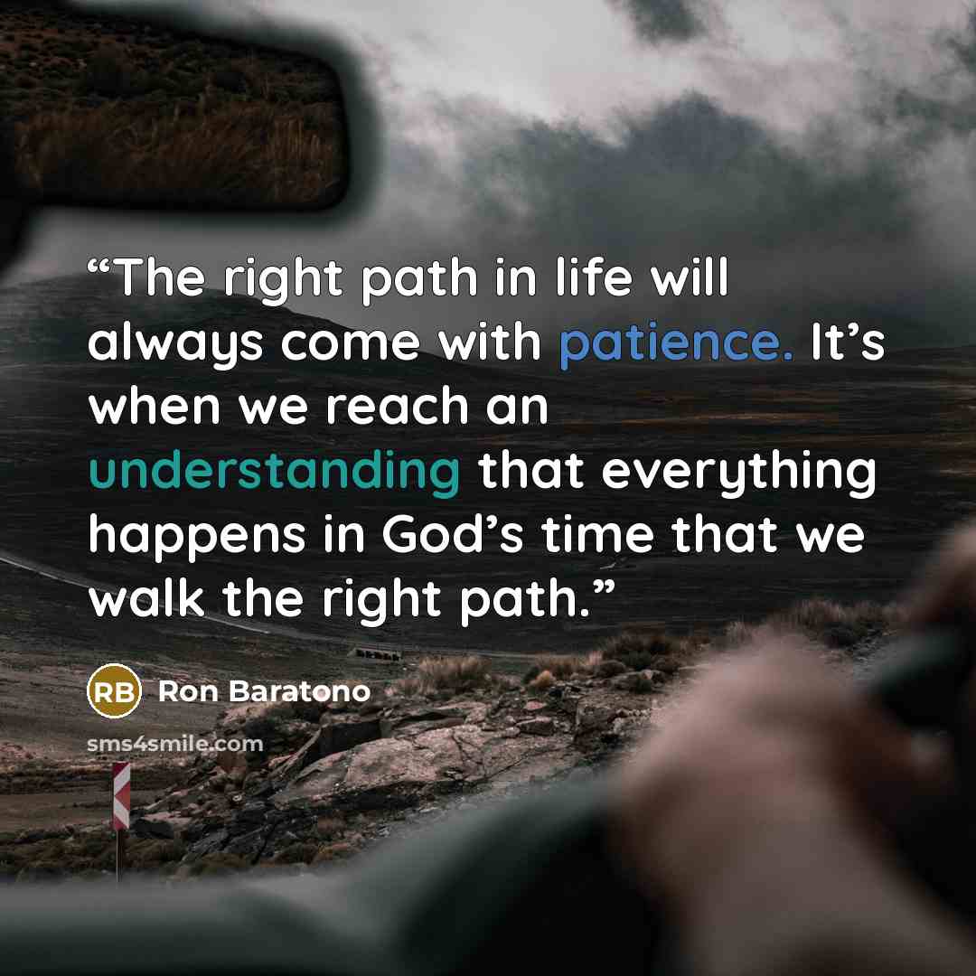 “The right path in life will always come with patience. It’s when we reach an understanding that everything happens in God’s time that we walk the right path.” quote by Ron Baratono