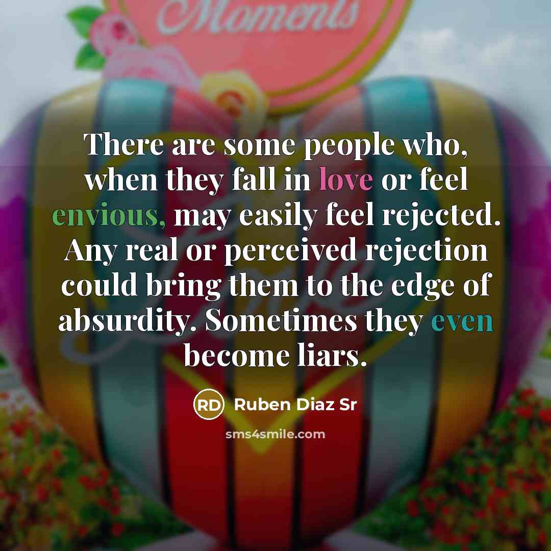 “There are some people who, when they fall in love or feel envious, may easily feel rejected. Any real or perceived rejection could bring them to the edge of absurdity. Sometimes they even become liars.” quote by Ruben Diaz Sr
