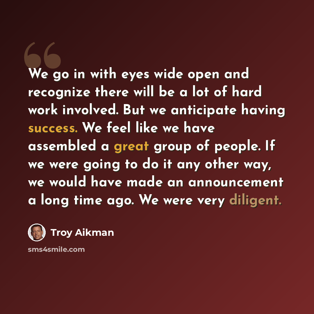“We go in with eyes wide open and recognize there will be a lot of hard work involved. But we anticipate having success. We feel like we have assembled a great group of people. If we were going to do it any other way, we would have made an announcement a long time ago. We were very diligent.” quote by Troy Aikman