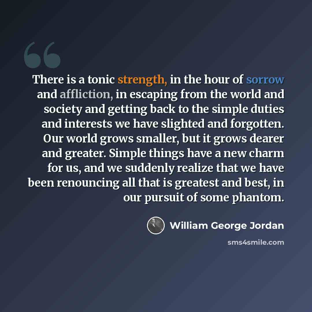 “There is a tonic strength, in the hour of sorrow and affliction, in escaping from the world and society and getting back to the simple duties and interests we have slighted and forgotten. Our world grows smaller, but it grows dearer and greater. Simple things have a new charm for us, and we…” quote by William George Jordan