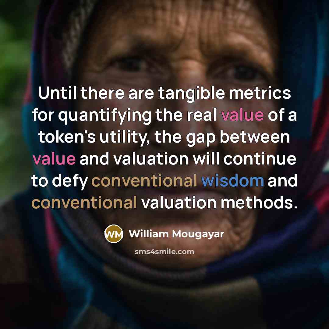 “Until there are tangible metrics for quantifying the real value of a token's utility, the gap between value and valuation will continue to defy conventional wisdom and conventional valuation methods.” quote by William Mougayar