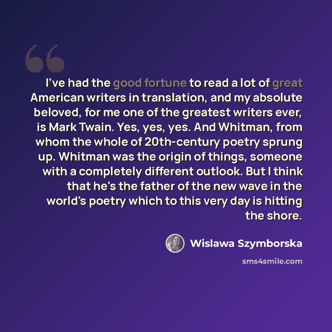 “I've had the good fortune to read a lot of great American writers in translation, and my absolute beloved, for me one of the greatest writers ever, is Mark Twain. Yes, yes, yes. And Whitman, from whom the whole of 20th-century poetry sprung up. Whitman was the origin of things, someone with a…” quote by Wislawa Szymborska