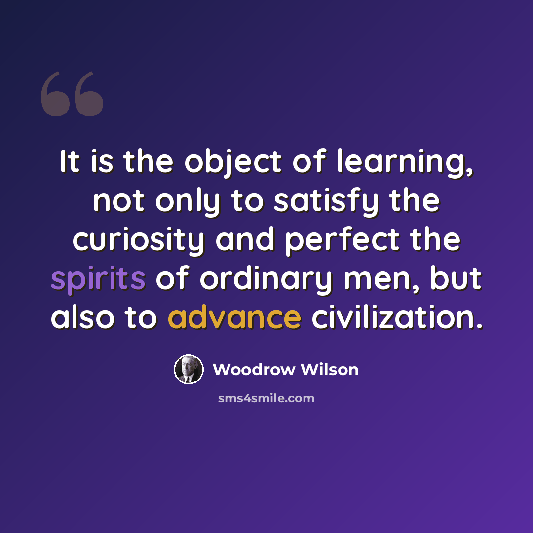 “It is the object of learning, not only to satisfy the curiosity and perfect the spirits of ordinary men, but also to advance civilization.” quote by Woodrow Wilson