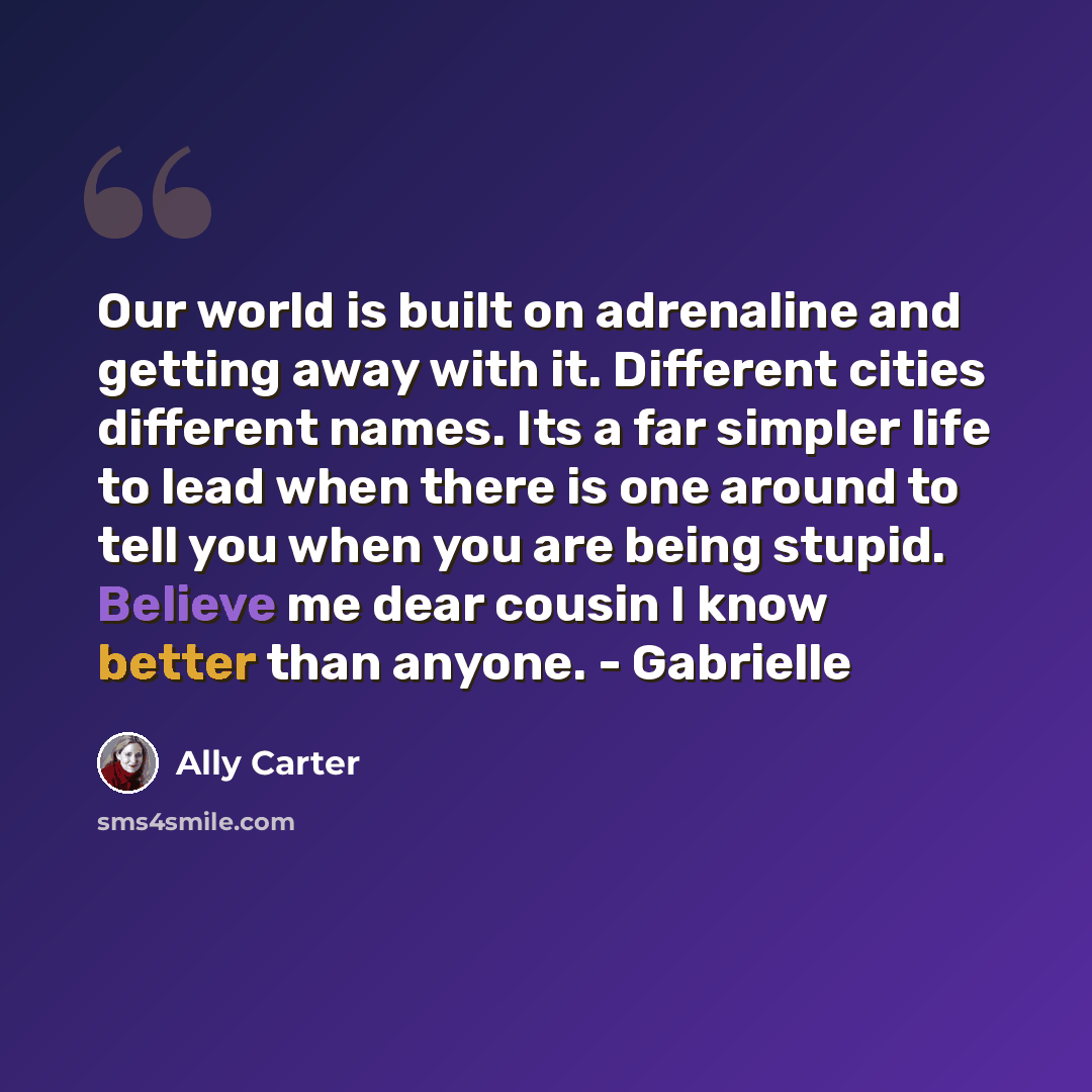 “Our world is built on adrenaline and getting away with it. Different cities different names. Its a far simpler life to lead when there is one around to tell you when you are being stupid. Believe me dear cousin I know better than anyone. - Gabrielle” quote by Ally Carter