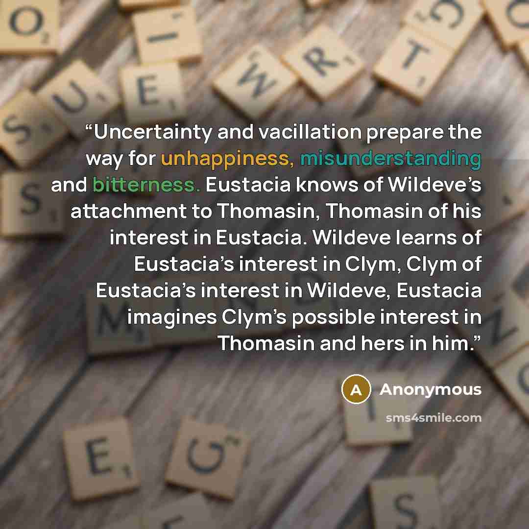 “Uncertainty and vacillation prepare the way for unhappiness, misunderstanding and bitterness. Eustacia knows of Wildeve’s attachment to Thomasin, Thomasin of his interest in Eustacia. Wildeve learns of Eustacia’s interest in Clym, Clym of Eustacia’s interest in Wildeve, Eustacia imagines Clym’s…” quote by Anonymous