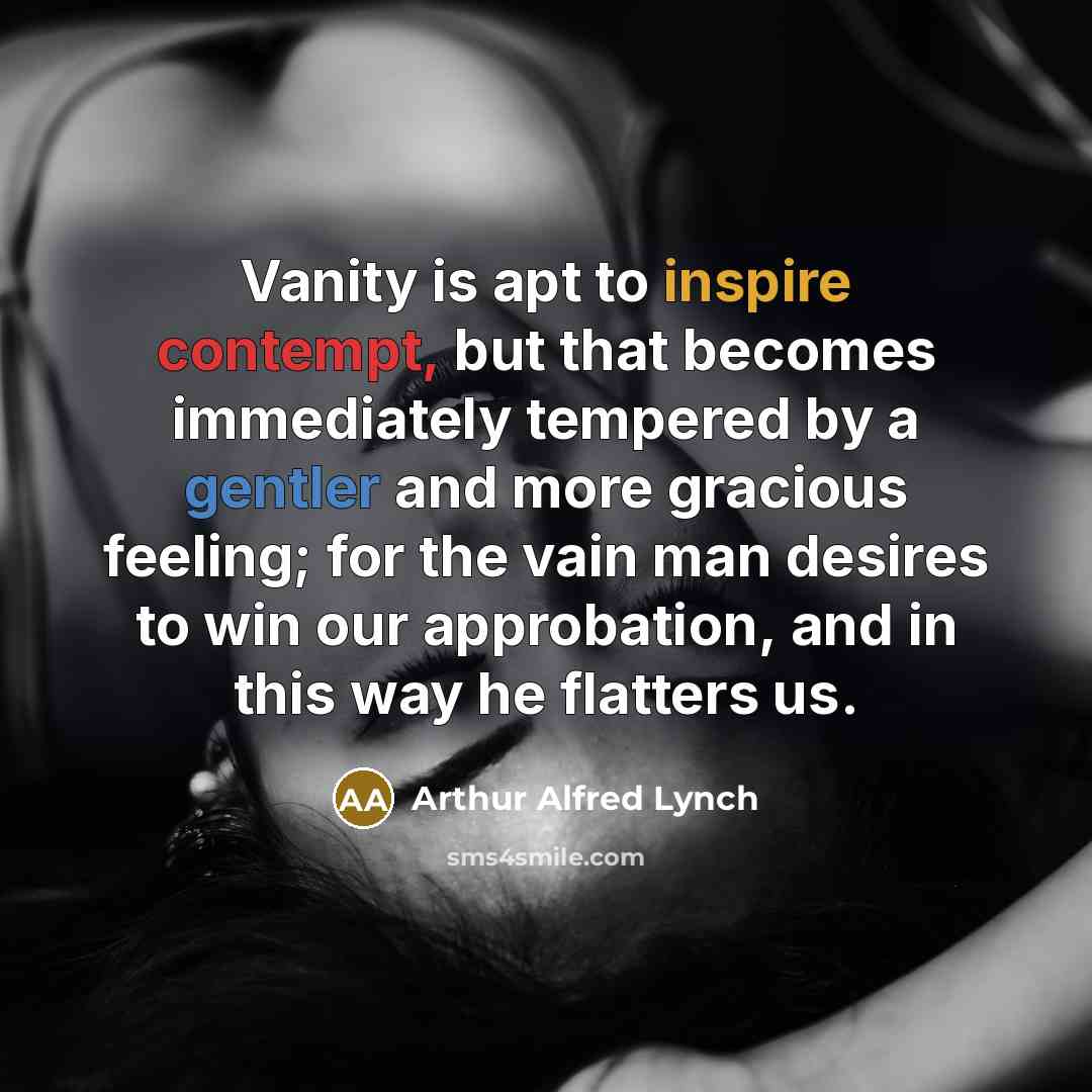 “Vanity is apt to inspire contempt, but that becomes immediately tempered by a gentler and more gracious feeling; for the vain man desires to win our approbation, and in this way he flatters us.” quote by Arthur Alfred Lynch