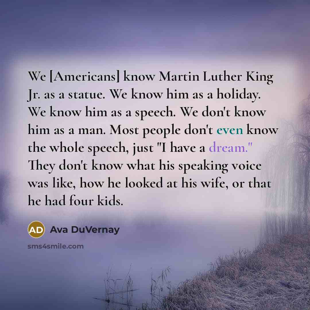 “We [Americans] know Martin Luther King Jr. as a statue. We know him as a holiday. We know him as a speech. We don't know him as a man. Most people don't even know the whole speech, just "I have a dream." They don't know what his speaking voice was like, how he looked at his wife, or that he had…” quote by Ava DuVernay