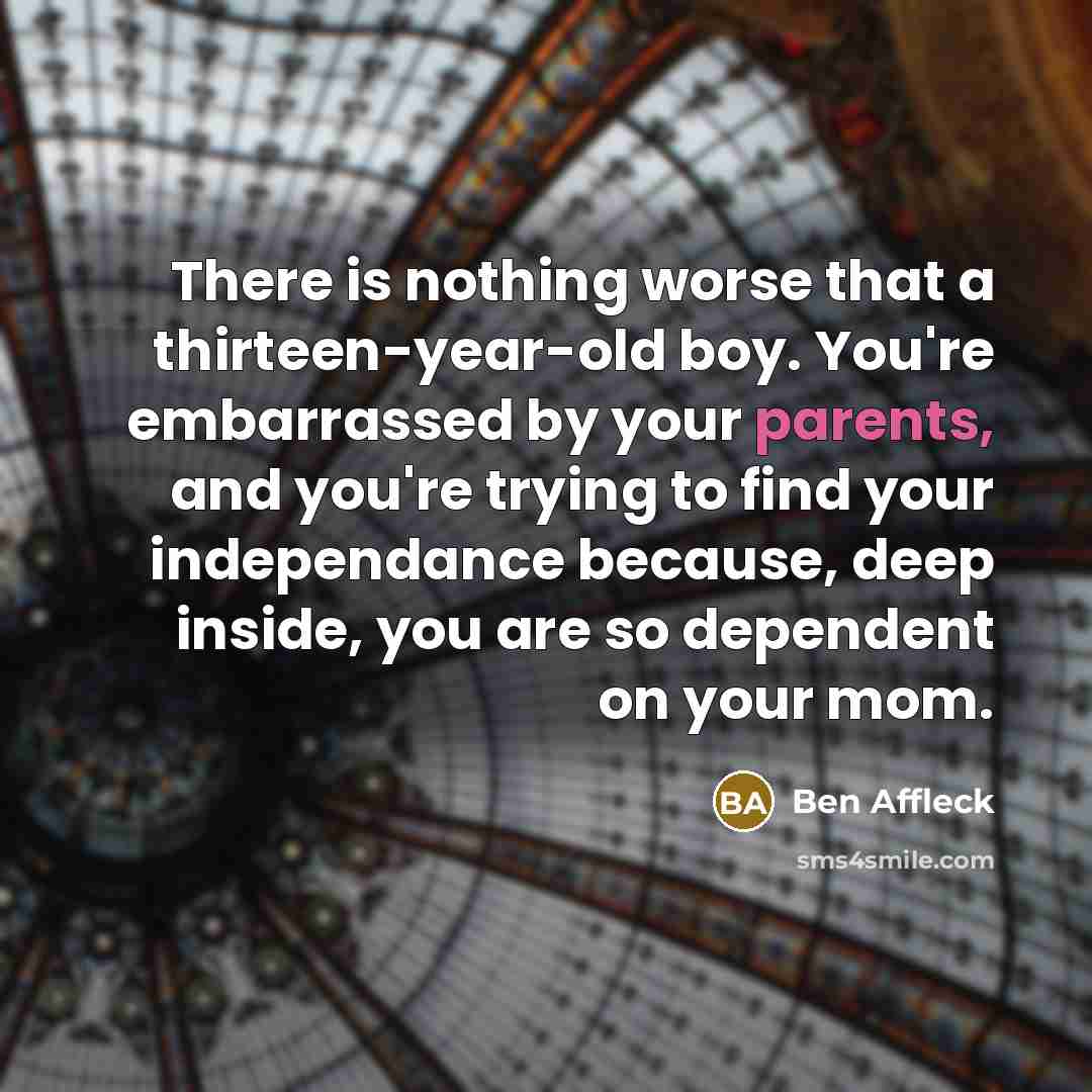 “There is nothing worse that a thirteen-year-old boy. You're embarrassed by your parents, and you're trying to find your independance because, deep inside, you are so dependent on your mom.” quote by Ben Affleck