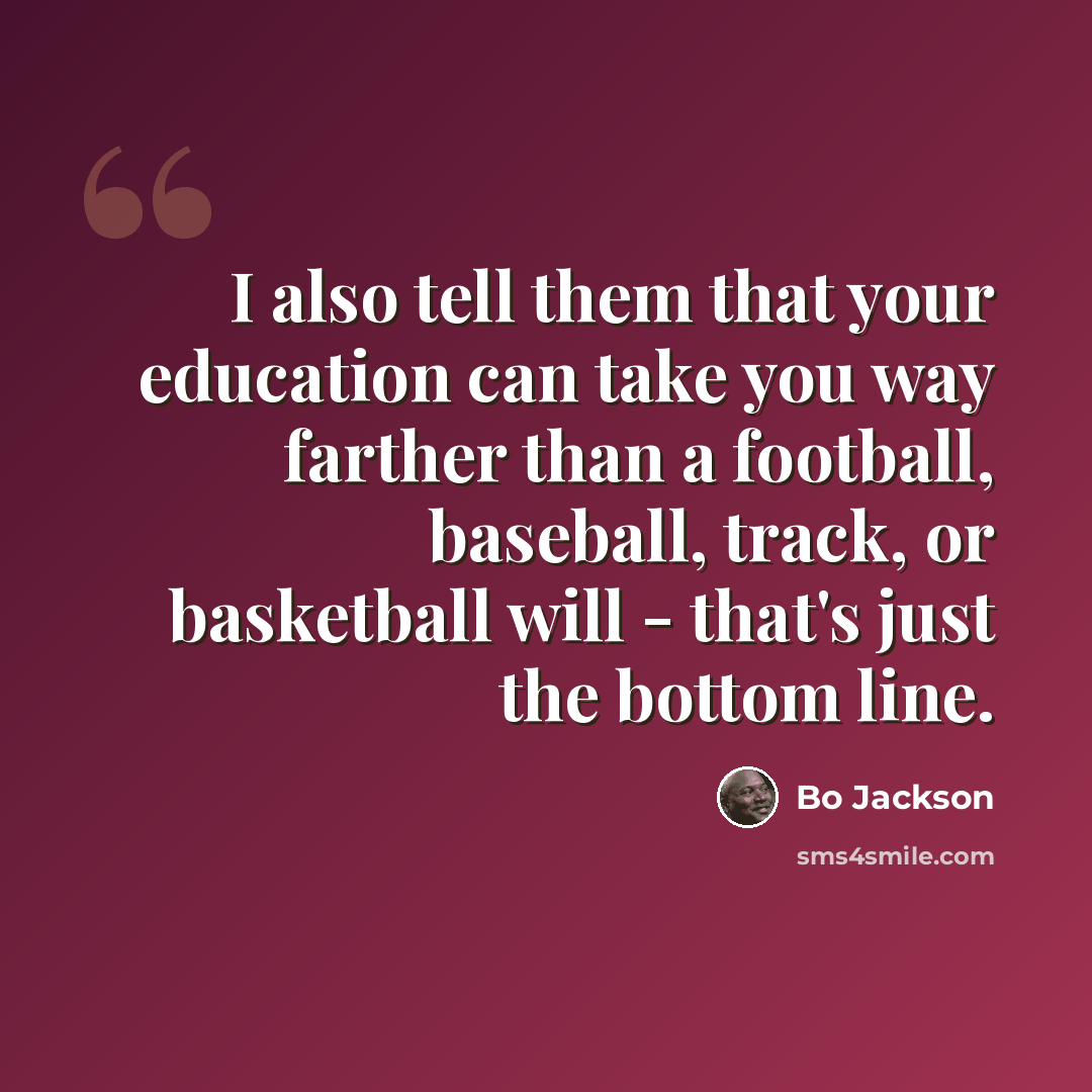 “I also tell them that your education can take you way farther than a football, baseball, track, or basketball will - that's just the bottom line.” quote by Bo Jackson