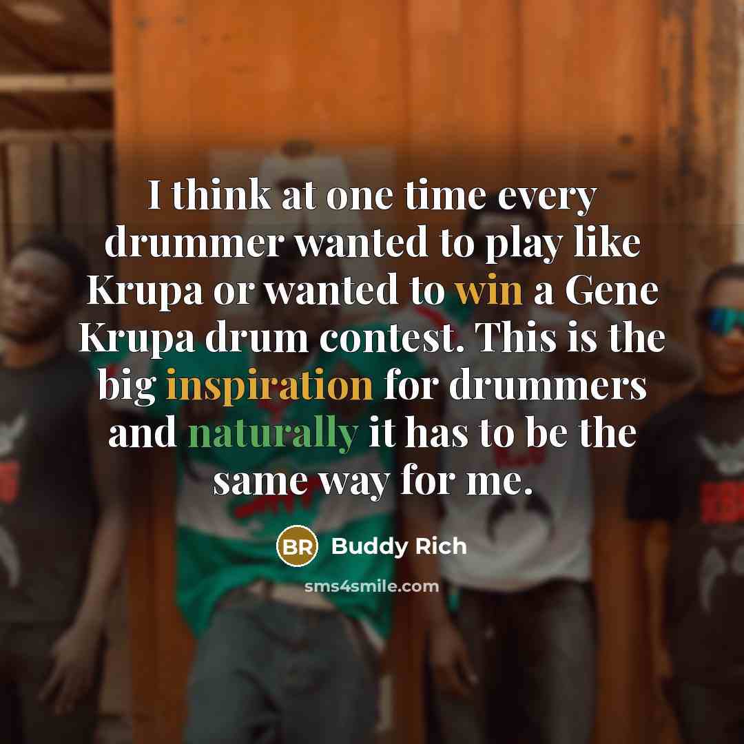 “I think at one time every drummer wanted to play like Krupa or wanted to win a Gene Krupa drum contest. This is the big inspiration for drummers and naturally it has to be the same way for me.” quote by Buddy Rich