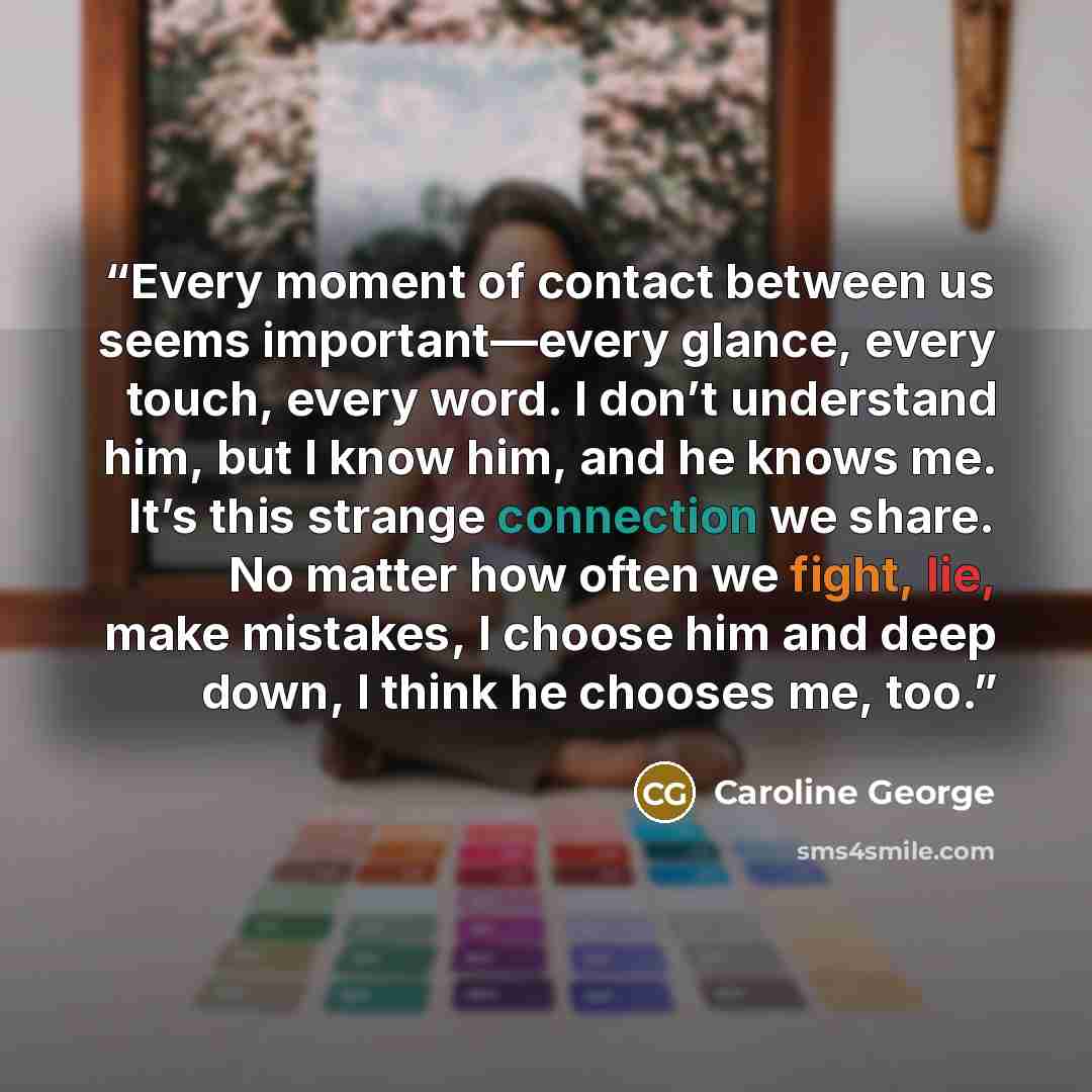 “Every moment of contact between us seems important—every glance, every touch, every word. I don’t understand him, but I know him, and he knows me. It’s this strange connection we share. No matter how often we fight, lie, make mistakes, I choose him and deep down, I think he chooses me, too.” quote by Caroline George