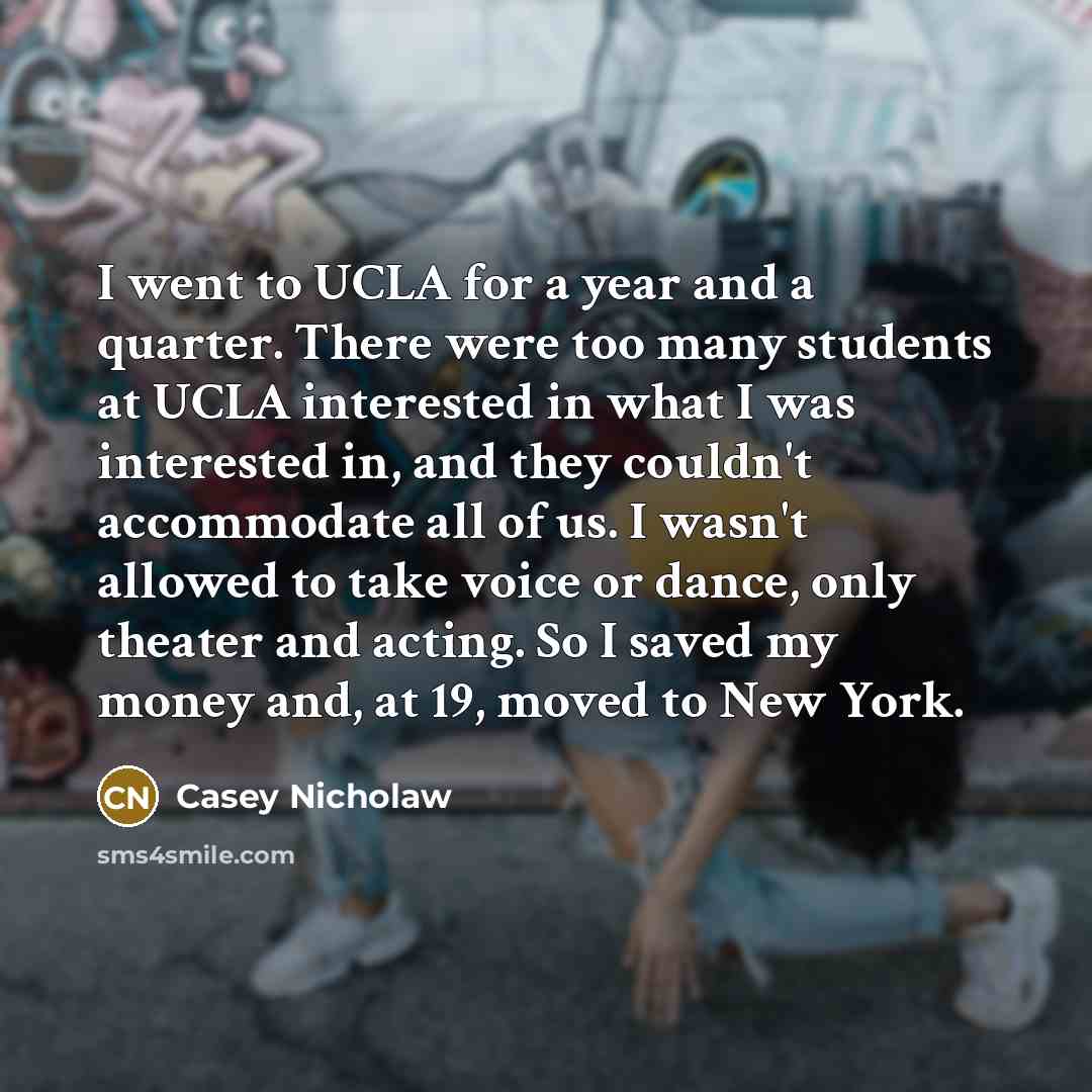 “I went to UCLA for a year and a quarter. There were too many students at UCLA interested in what I was interested in, and they couldn't accommodate all of us. I wasn't allowed to take voice or dance, only theater and acting. So I saved my money and, at 19, moved to New York.” quote by Casey Nicholaw