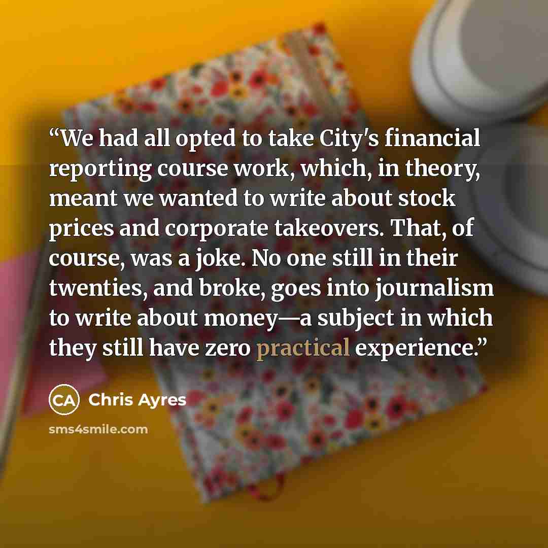 “We had all opted to take City's financial reporting course work, which, in theory, meant we wanted to write about stock prices and corporate takeovers. That, of course, was a joke. No one still in their twenties, and broke, goes into journalism to write about money—a subject in which they still…” quote by Chris Ayres