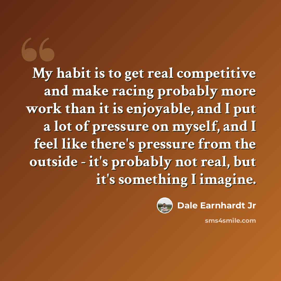 “My habit is to get real competitive and make racing probably more work than it is enjoyable, and I put a lot of pressure on myself, and I feel like there's pressure from the outside - it's probably not real, but it's something I imagine.” quote by Dale Earnhardt Jr