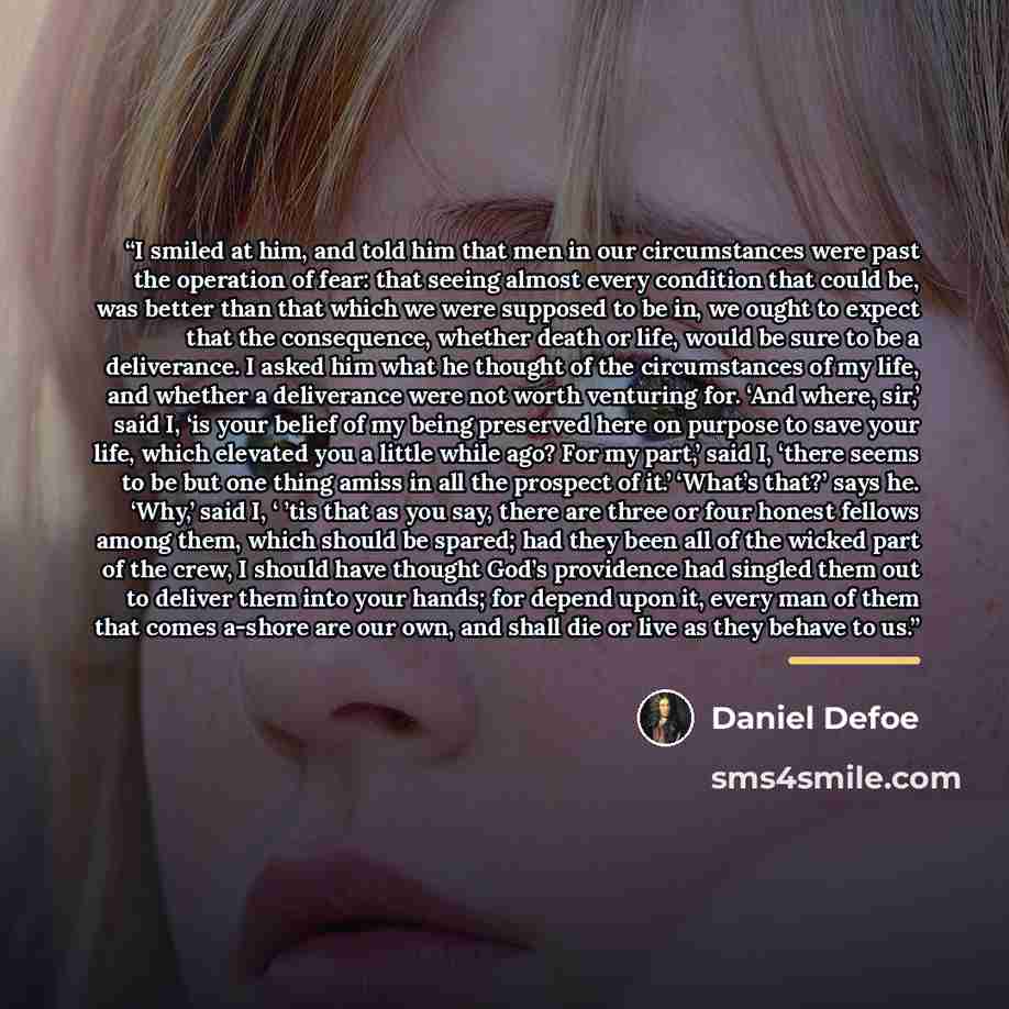 “I smiled at him, and told him that men in our circumstances were past the operation of fear: that seeing almost every condition that could be, was better than that which we were supposed to be in, we ought to expect that the consequence, whether death or life, would be sure to be a deliverance. I…” quote by Daniel Defoe