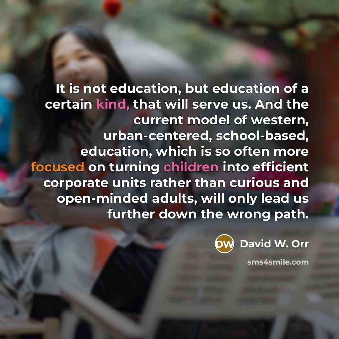 “It is not education, but education of a certain kind, that will serve us. And the current model of western, urban-centered, school-based, education, which is so often more focused on turning children into efficient corporate units rather than curious and open-minded adults, will only lead us…” quote by David W. Orr