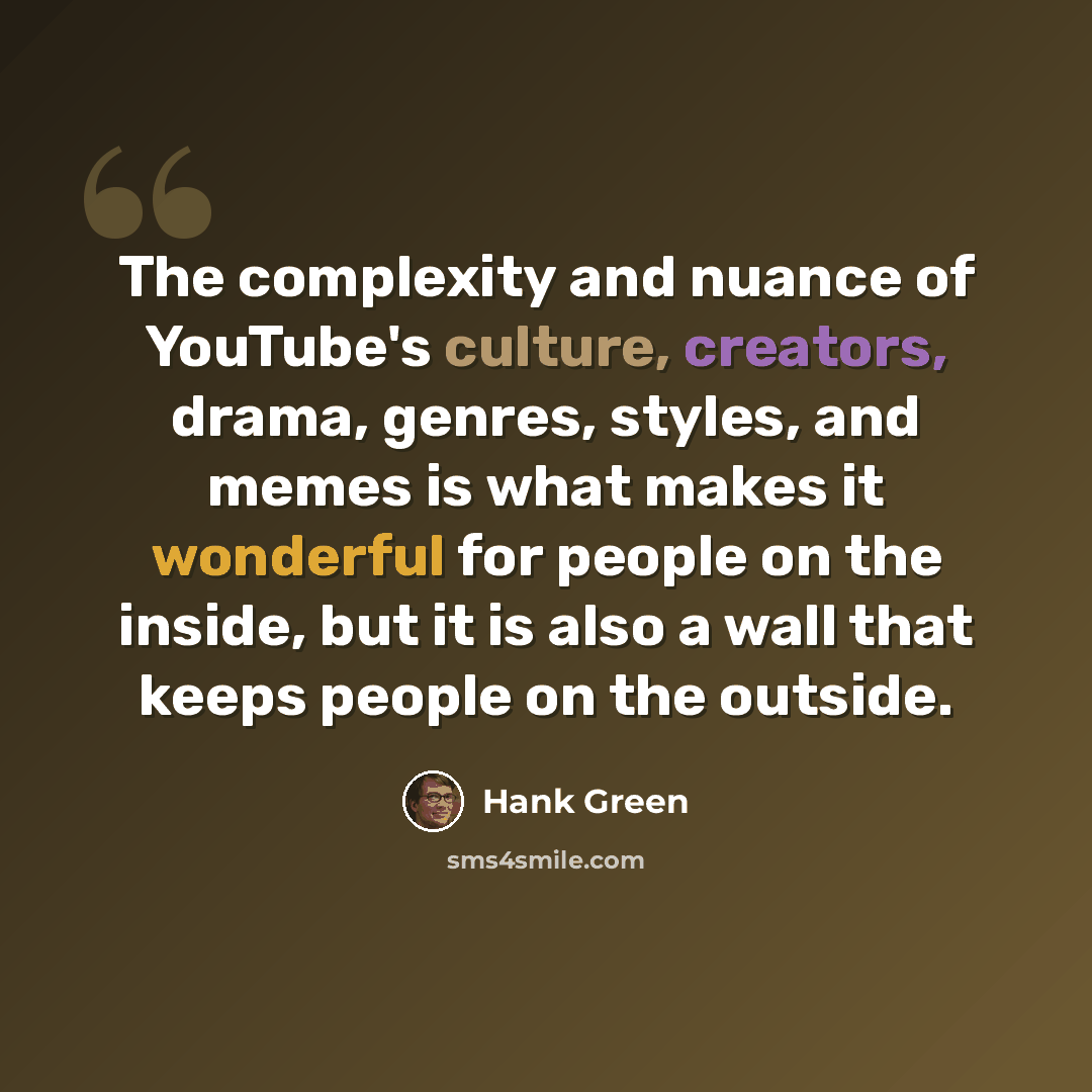 “The complexity and nuance of YouTube's culture, creators, drama, genres, styles, and memes is what makes it wonderful for people on the inside, but it is also a wall that keeps people on the outside.” quote by Hank Green