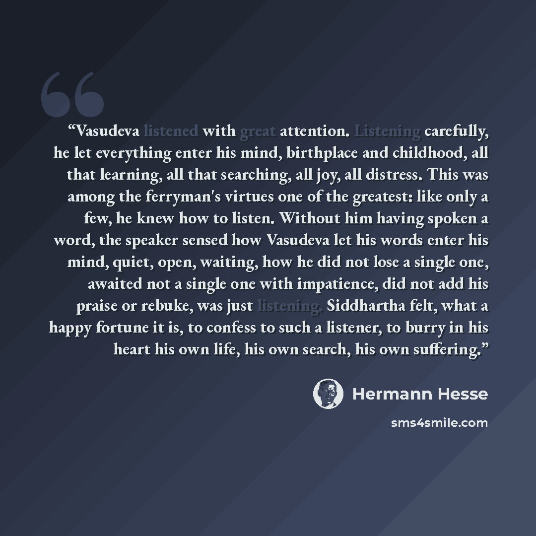 “Vasudeva listened with great attention. Listening carefully, he let everything enter his mind, birthplace and childhood, all that learning, all that searching, all joy, all distress. This was among the ferryman's virtues one of the greatest: like only a few, he knew how to listen. Without him…” quote by Hermann Hesse