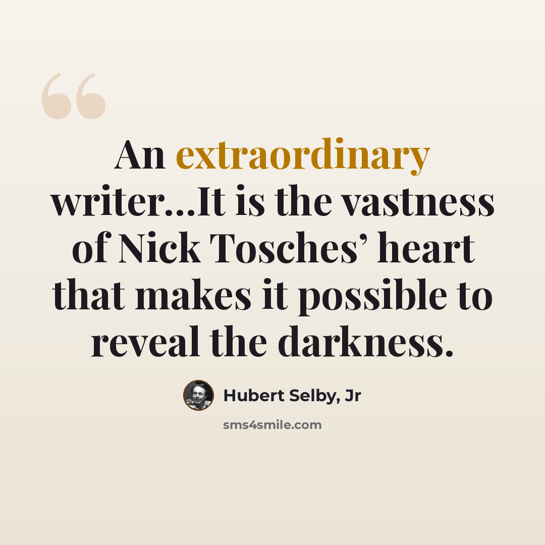 “An extraordinary writer…It is the vastness of Nick Tosches’ heart that makes it possible to reveal the darkness.” quote by Hubert Selby, Jr