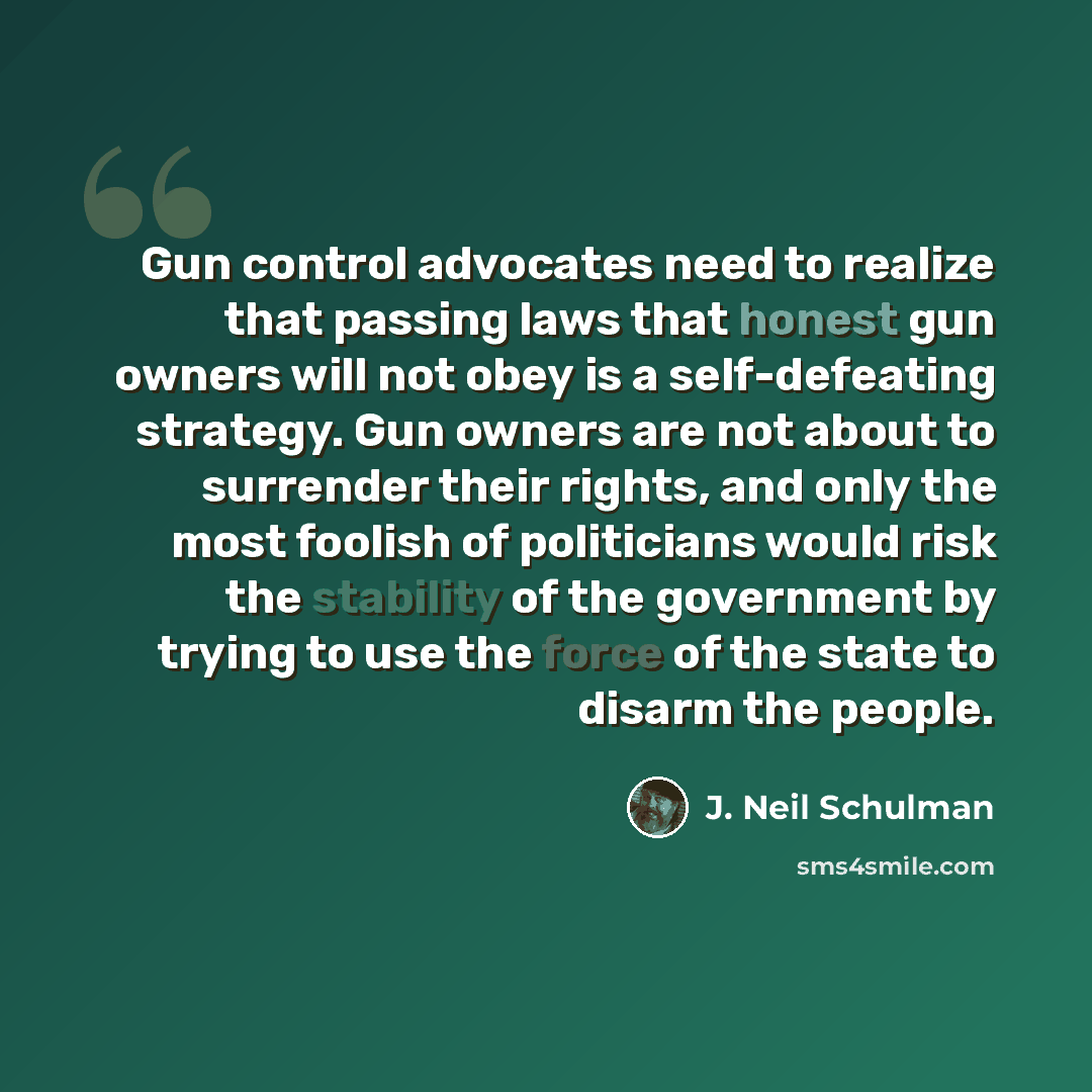 “Gun control advocates need to realize that passing laws that honest gun owners will not obey is a self-defeating strategy. Gun owners are not about to surrender their rights, and only the most foolish of politicians would risk the stability of the government by trying to use the force of the state…” quote by J. Neil Schulman