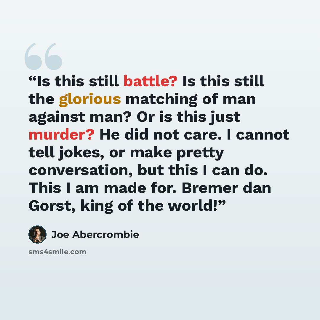 “Is this still battle? Is this still the glorious matching of man against man? Or is this just murder? He did not care. I cannot tell jokes, or make pretty conversation, but this I can do. This I am made for. Bremer dan Gorst, king of the world!” quote by Joe Abercrombie