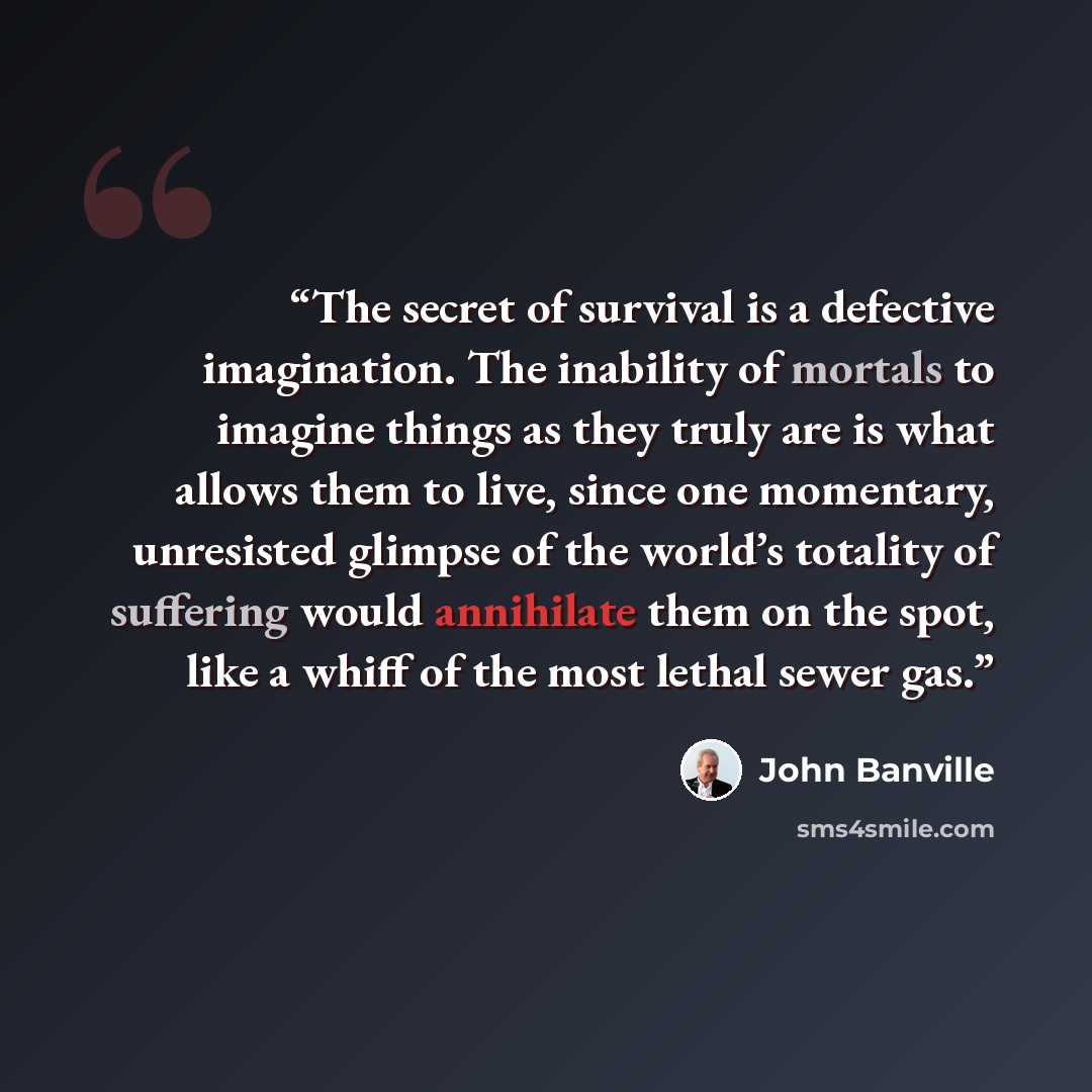 “The secret of survival is a defective imagination. The inability of mortals to imagine things as they truly are is what allows them to live, since one momentary, unresisted glimpse of the world’s totality of suffering would annihilate them on the spot, like a whiff of the most lethal sewer gas.” quote by John Banville