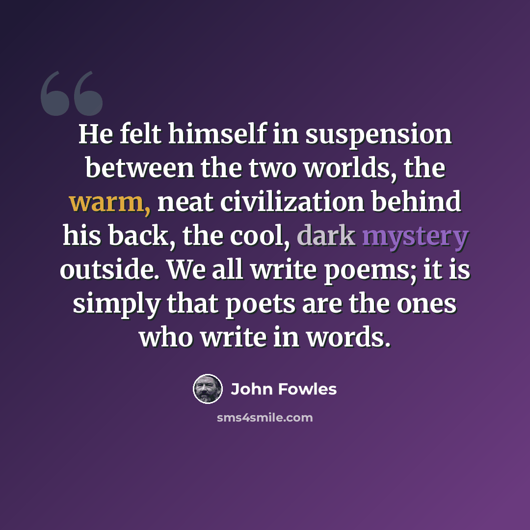 “He felt himself in suspension between the two worlds, the warm, neat civilization behind his back, the cool, dark mystery outside. We all write poems; it is simply that poets are the ones who write in words.” quote by John Fowles