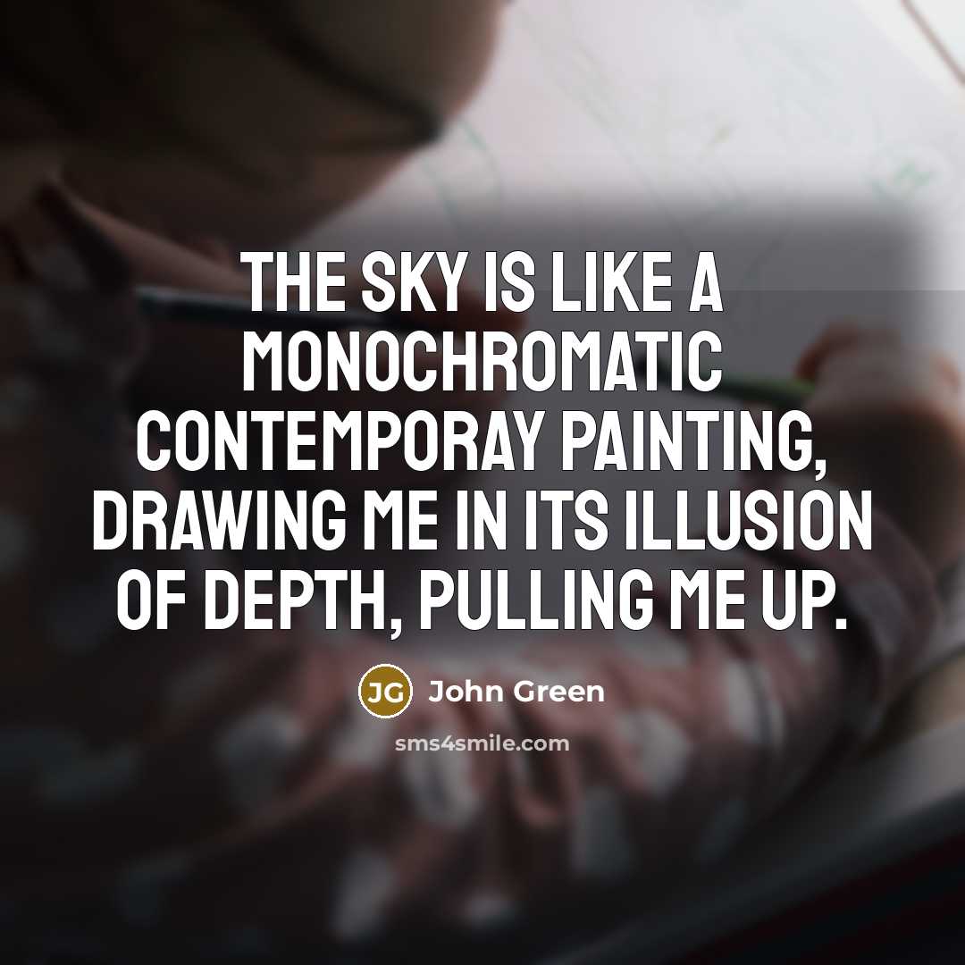 “The sky is like a monochromatic contemporay painting, drawing me in its illusion of depth, pulling me up.” quote by John Green