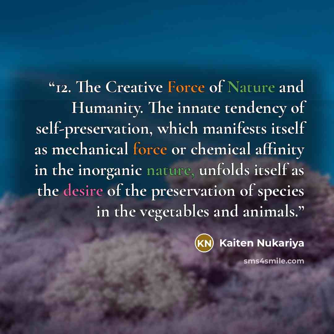 “12. The Creative Force of Nature and Humanity. The innate tendency of self-preservation, which manifests itself as mechanical force or chemical affinity in the inorganic nature, unfolds itself as the desire of the preservation of species in the vegetables and animals.” quote by Kaiten Nukariya