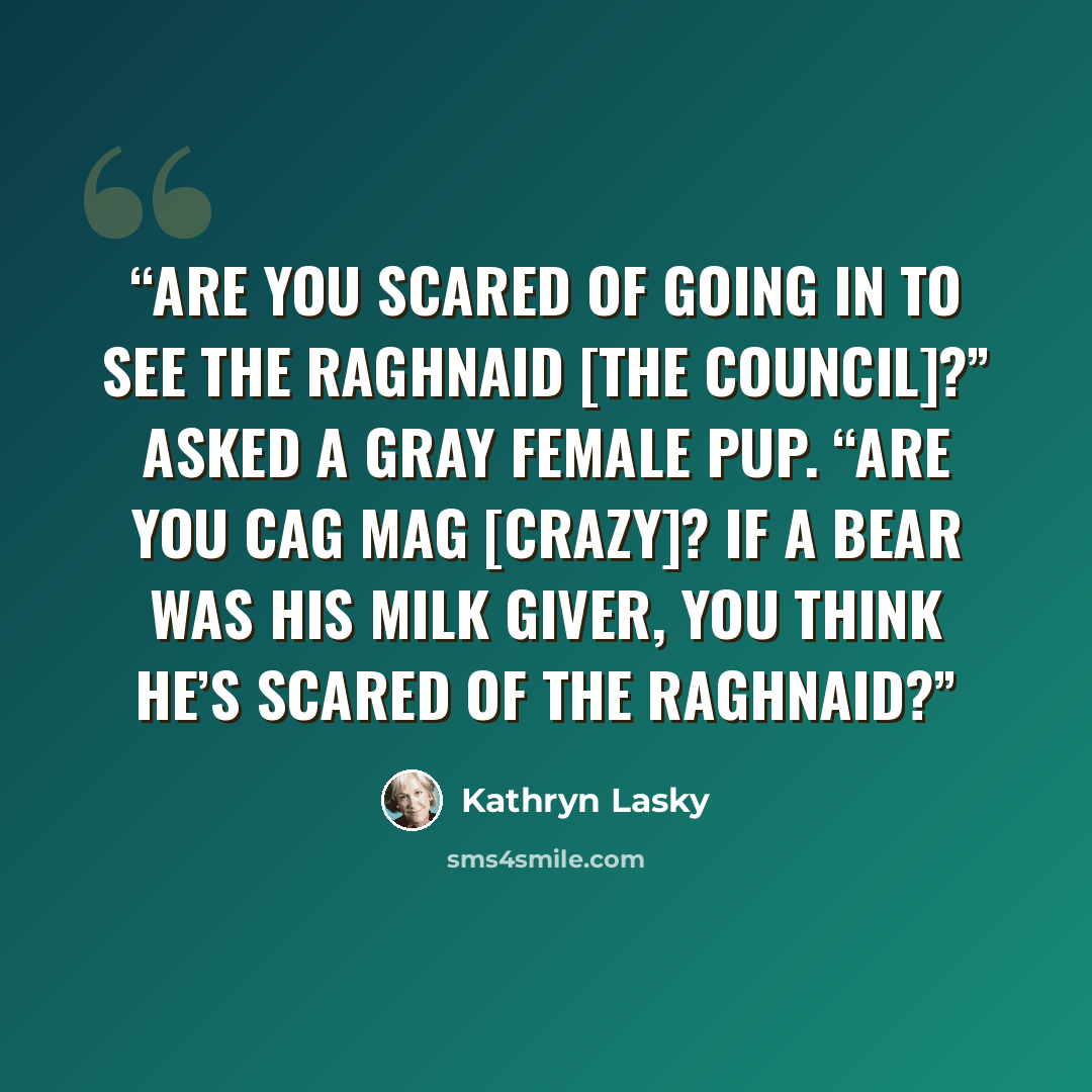 “Are you scared of going in to see the raghnaid [the council]?” asked a gray female pup. “Are you cag mag [crazy]? If a bear was his Milk Giver, you think he’s scared of the raghnaid?” quote by Kathryn Lasky