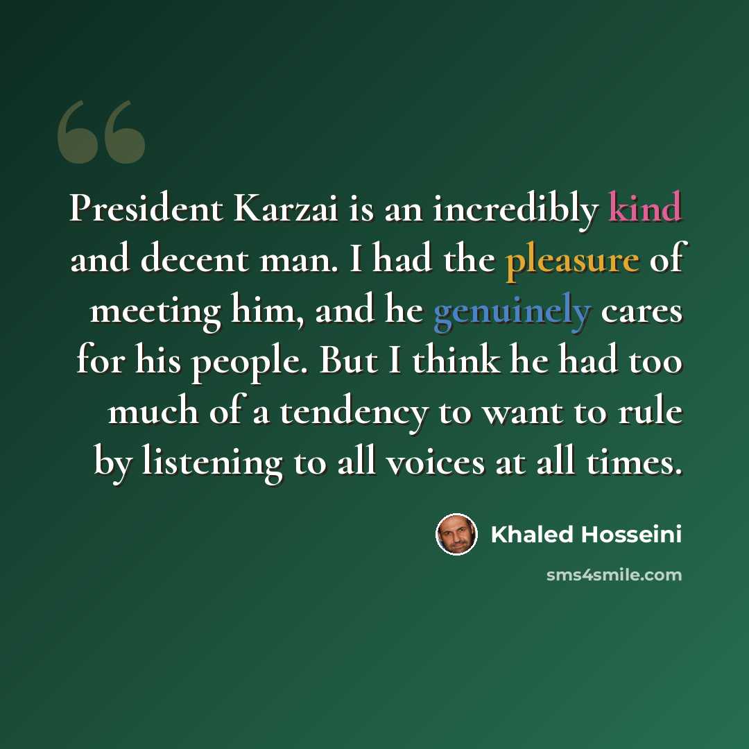 “President Karzai is an incredibly kind and decent man. I had the pleasure of meeting him, and he genuinely cares for his people. But I think he had too much of a tendency to want to rule by listening to all voices at all times.” quote by Khaled Hosseini