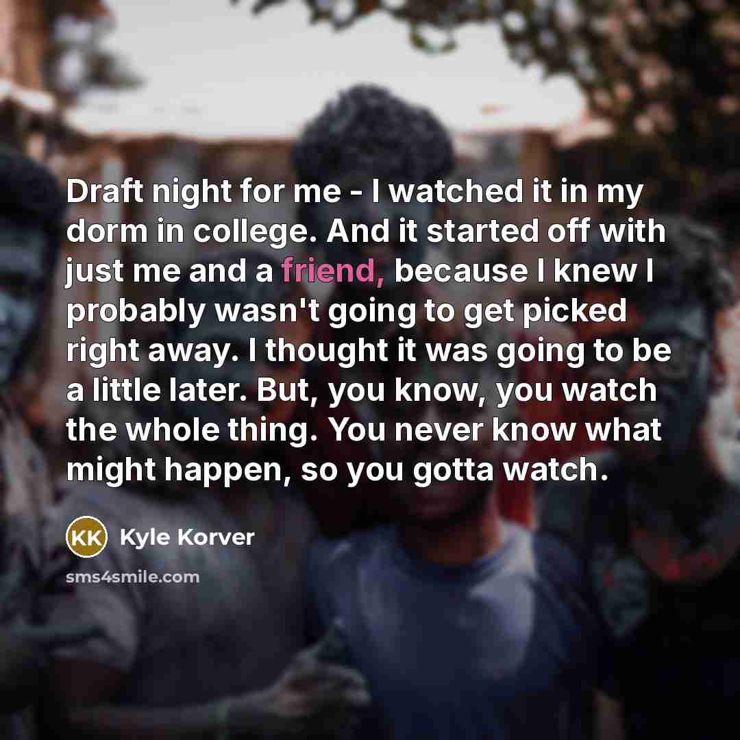 “Draft night for me - I watched it in my dorm in college. And it started off with just me and a friend, because I knew I probably wasn't going to get picked right away. I thought it was going to be a little later. But, you know, you watch the whole thing. You never know what might happen, so you…” quote by Kyle Korver