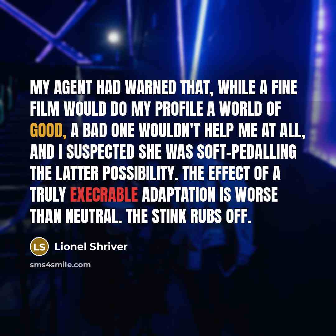 “My agent had warned that, while a fine film would do my profile a world of good, a bad one wouldn't help me at all, and I suspected she was soft-pedalling the latter possibility. The effect of a truly execrable adaptation is worse than neutral. The stink rubs off.” quote by Lionel Shriver