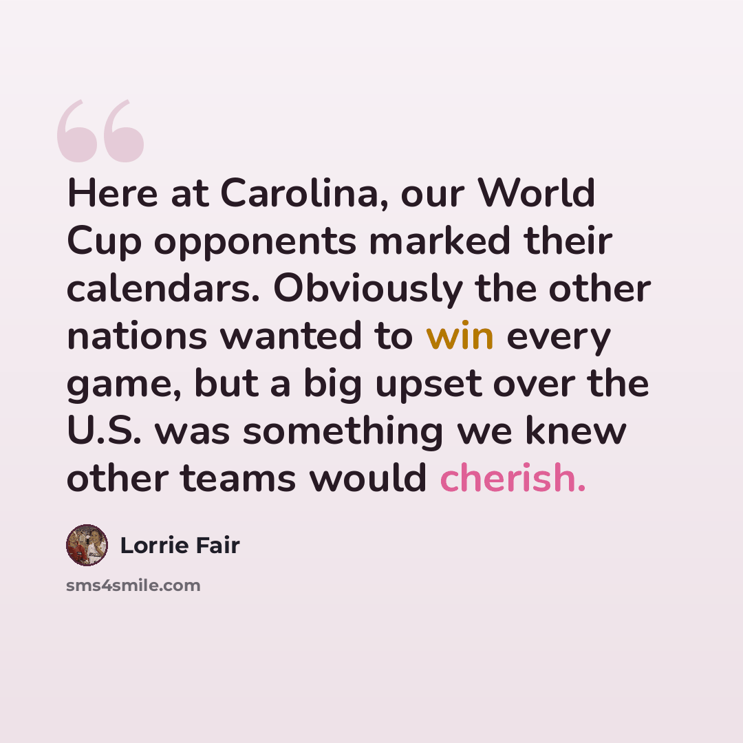 “Here at Carolina, our World Cup opponents marked their calendars. Obviously the other nations wanted to win every game, but a big upset over the U.S. was something we knew other teams would cherish.” quote by Lorrie Fair